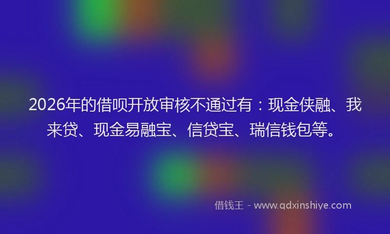 2026年的借呗开放审核不通过有：现金侠融、我来贷、现金易融宝、信贷宝、瑞信钱包等。