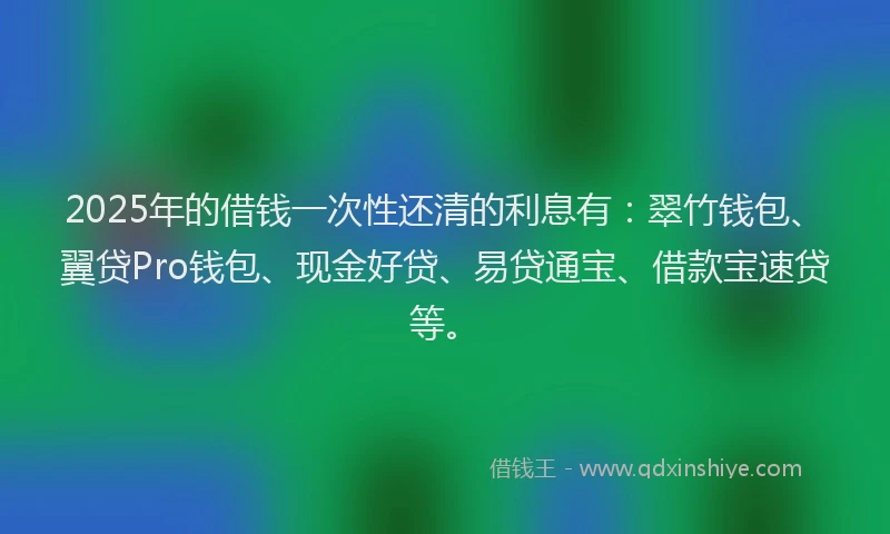 2025年的借钱一次性还清的利息有：翠竹钱包、翼贷Pro钱包、现金好贷、易贷通宝、借款宝速贷等。