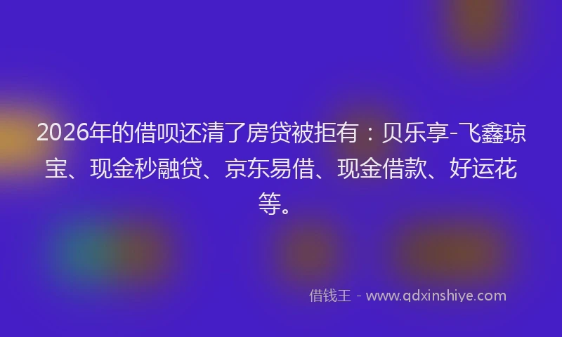2026年的借呗还清了房贷被拒有：贝乐享-飞鑫琼宝、现金秒融贷、京东易借、现金借款、好运花等。