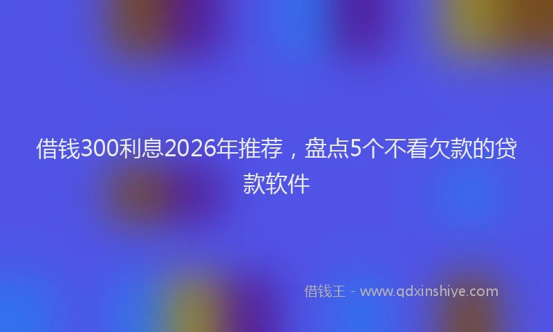 借钱300利息2026年推荐，盘点5个不看欠款的贷款软件