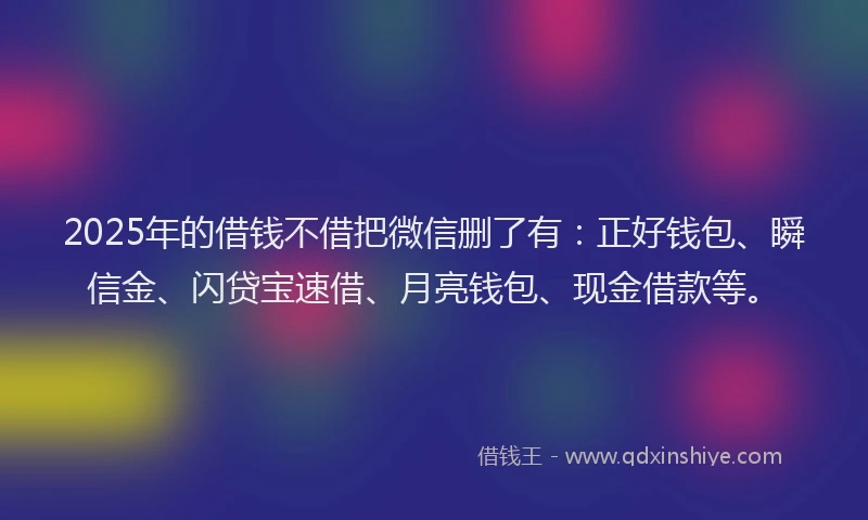 2025年的借钱不借把微信删了有：正好钱包、瞬信金、闪贷宝速借、月亮钱包、现金借款等。