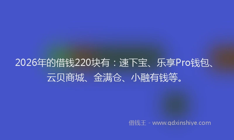 2026年的借钱220块有：速下宝、乐享Pro钱包、云贝商城、金满仓、小融有钱等。