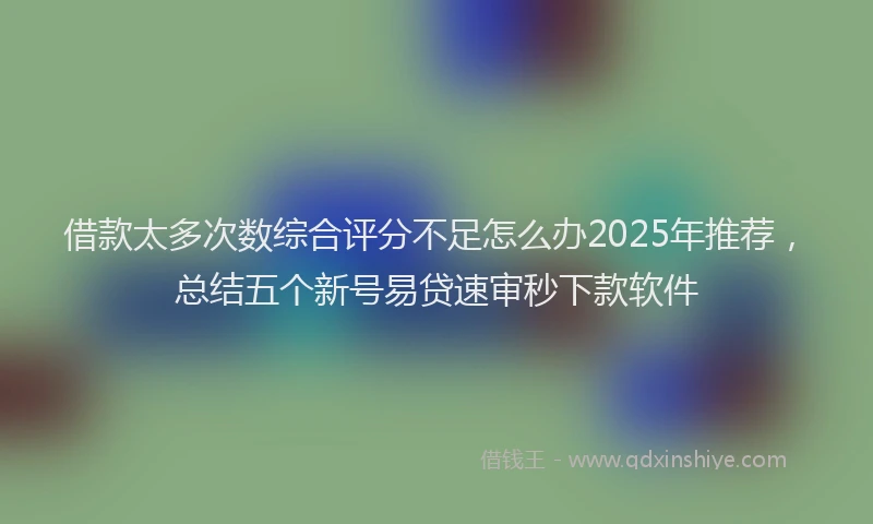 借款太多次数综合评分不足怎么办2025年推荐,总结五个新号易贷速审秒下款软件