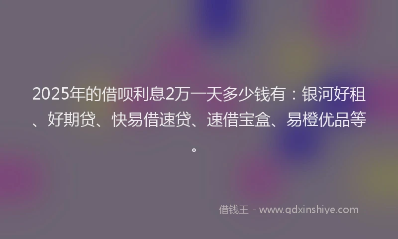 2025年的借呗利息2万一天多少钱有:银河好租、好期贷、快易借速贷、速借宝盒、易橙优品等。