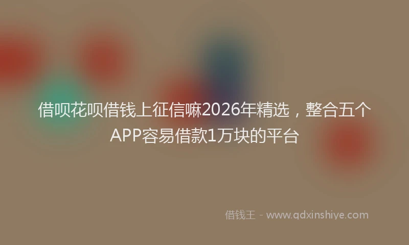 借呗花呗借钱上征信嘛2026年精选，整合五个APP容易借款1万块的平台