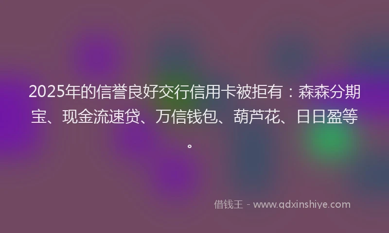 2025年的信誉良好交行信用卡被拒有:森森分期宝、现金流速贷、万信钱包、葫芦花、日日盈等。