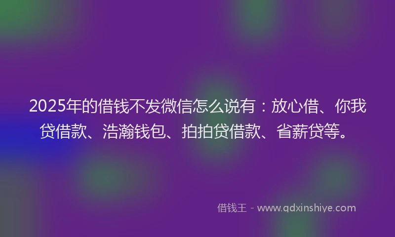 2025年的借钱不发微信怎么说有：放心借、你我贷借款、浩瀚钱包、拍拍贷借款、省薪贷等。