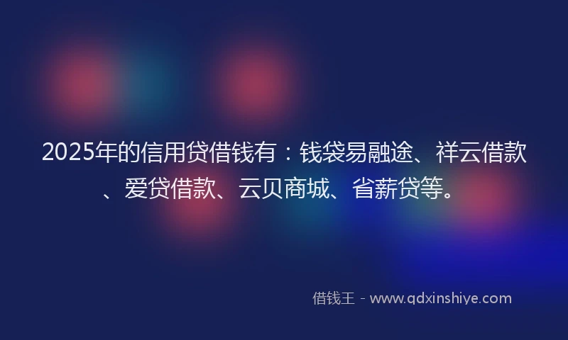2025年的信用贷借钱有：钱袋易融途、祥云借款、爱贷借款、云贝商城、省薪贷等。
