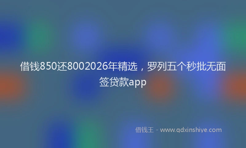 借钱850还8002026年精选,罗列五个秒批无面签贷款app