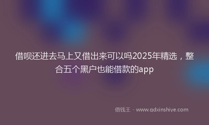 借呗还进去马上又借出来可以吗2025年精选，整合五个黑户也能借款的app