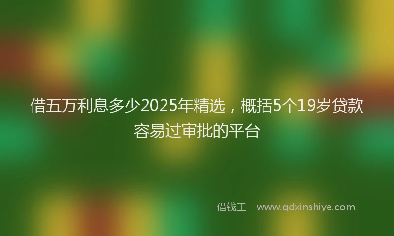 借五万利息多少2025年精选,概括5个19岁贷款容易过审批的平台