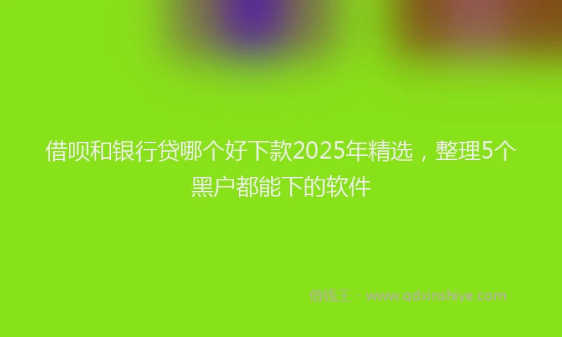 借呗和银行贷哪个好下款2025年精选，整理5个黑户都能下的软件