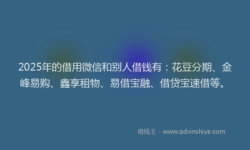 2025年的借用微信和别人借钱有:花豆分期、金峰易购、鑫享租物、易借宝融、借贷宝速借等。