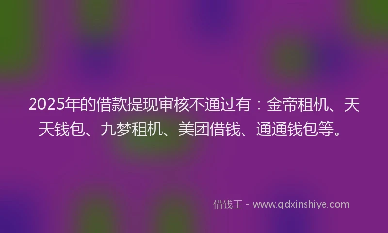 2025年的借款提现审核不通过有：金帝租机、天天钱包、九梦租机、美团借钱、通通钱包等。