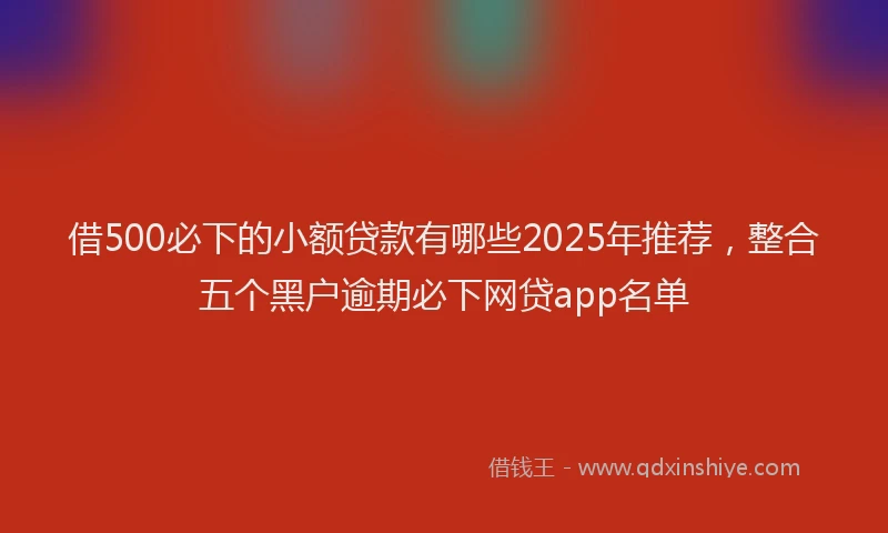 借500必下的小额贷款有哪些2025年推荐,整合五个黑户逾期必下网贷app名单