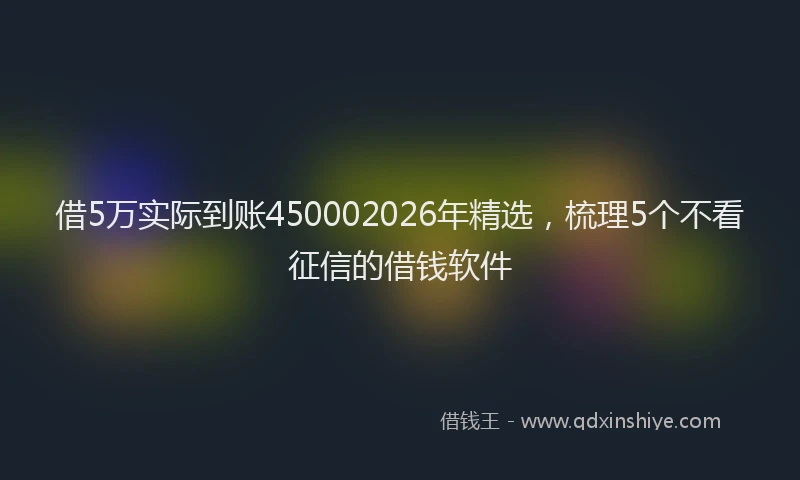 借5万实际到账450002026年精选，梳理5个不看征信的借钱软件