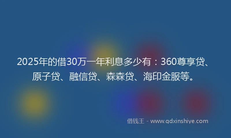 2025年的借30万一年利息多少有：360尊享贷、原子贷、融信贷、森森贷、海印金服等。