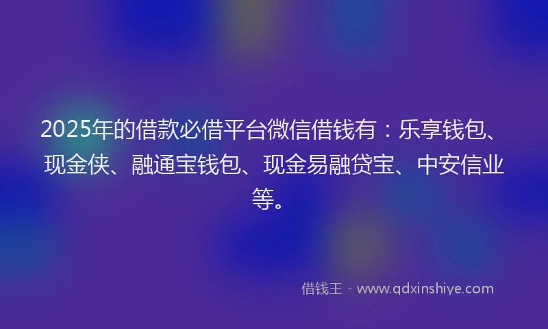 2025年的借款必借平台微信借钱有：乐享钱包、现金侠、融通宝钱包、现金易融贷宝、中安信业等。