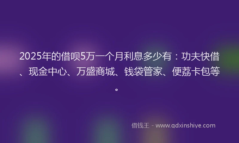 2025年的借呗5万一个月利息多少有：功夫快借、现金中心、万盛商城、钱袋管家、便荔卡包等。