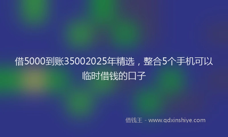 借5000到账35002025年精选，整合5个手机可以临时借钱的口子