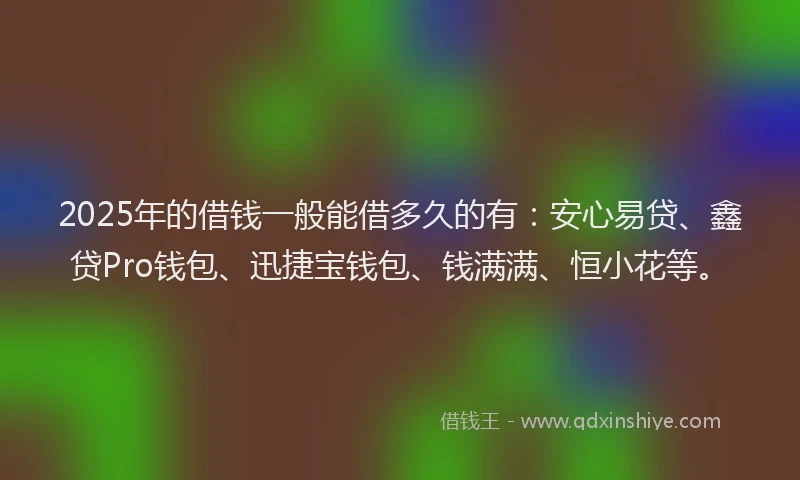 2025年的借钱一般能借多久的有：安心易贷、鑫贷Pro钱包、迅捷宝钱包、钱满满、恒小花等。