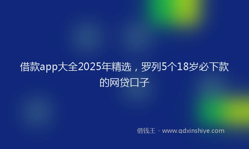 借款app大全2025年精选，罗列5个18岁必下款的网贷口子