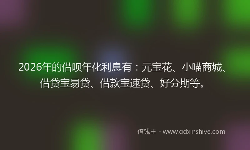2026年的借呗年化利息有：元宝花、小喵商城、借贷宝易贷、借款宝速贷、好分期等。