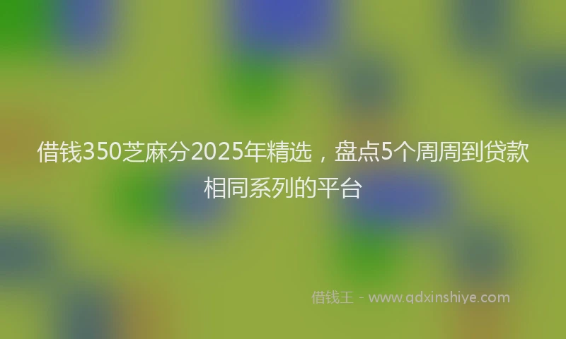 借钱350芝麻分2025年精选，盘点5个周周到贷款相同系列的平台