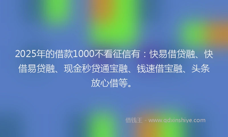 2025年的借款1000不看征信有：快易借贷融、快借易贷融、现金秒贷通宝融、钱速借宝融、头条放心借等。