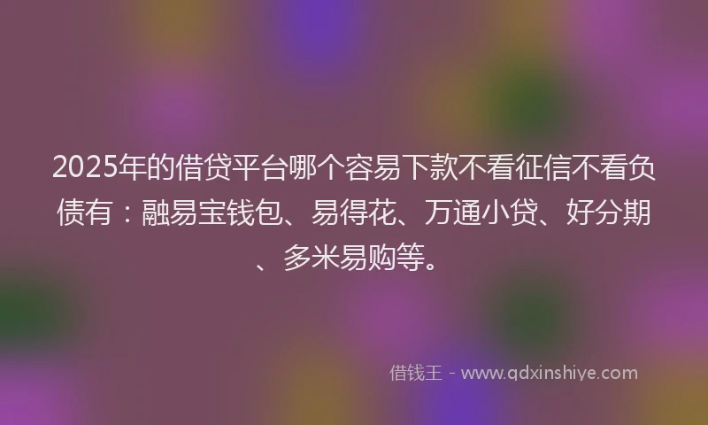 2025年的借贷平台哪个容易下款不看征信不看负债有：融易宝钱包、易得花、万通小贷、好分期、多米易购等。