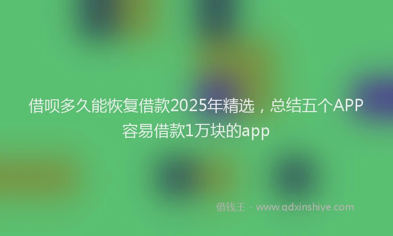 借呗多久能恢复借款2025年精选,总结五个APP容易借款1万块的app