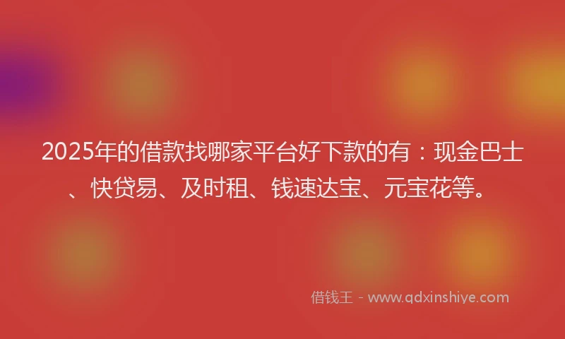 2025年的借款找哪家平台好下款的有：现金巴士、快贷易、及时租、钱速达宝、元宝花等。