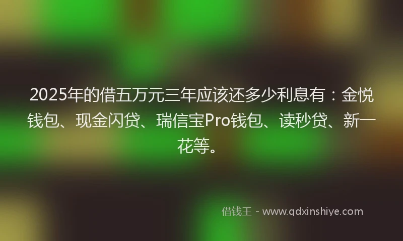 2025年的借五万元三年应该还多少利息有:金悦钱包、现金闪贷、瑞信宝Pro钱包、读秒贷、新一花等。