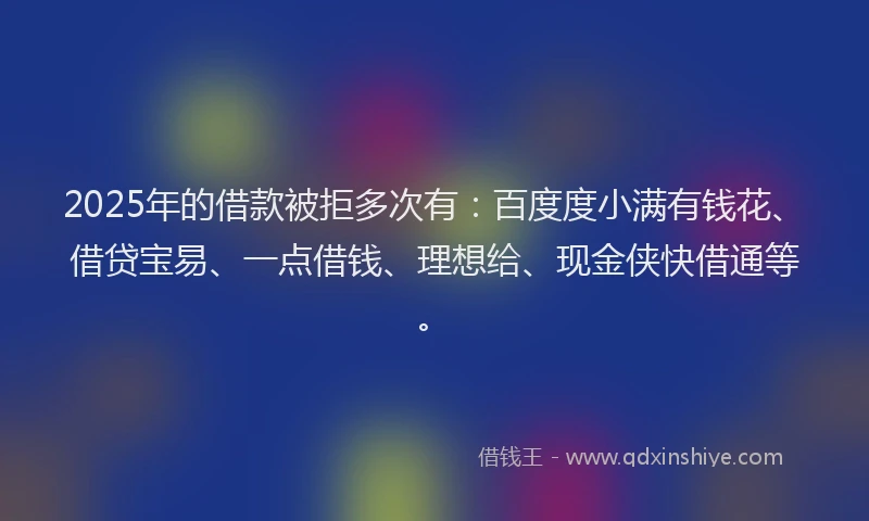 2025年的借款被拒多次有：百度度小满有钱花、借贷宝易、一点借钱、理想给、现金侠快借通等。