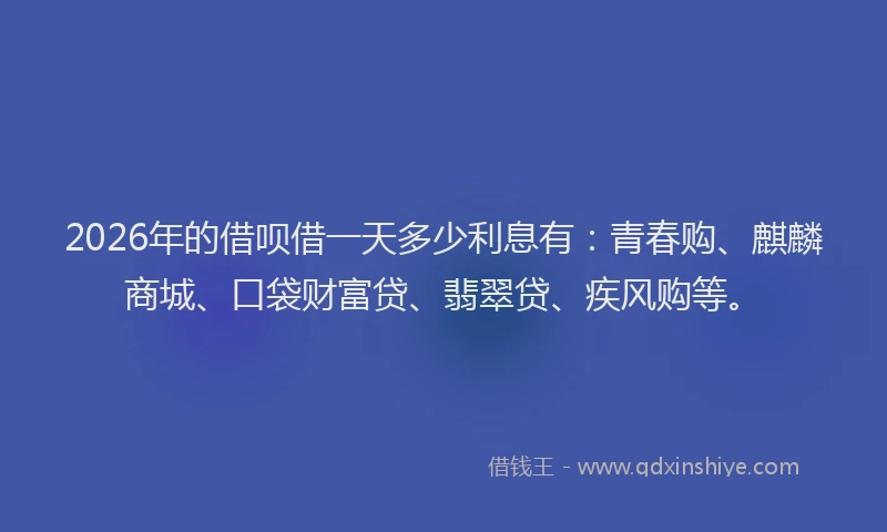 2026年的借呗借一天多少利息有：青春购、麒麟商城、口袋财富贷、翡翠贷、疾风购等。