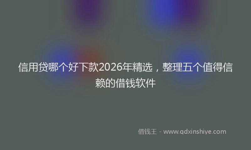 信用贷哪个好下款2026年精选，整理五个值得信赖的借钱软件
