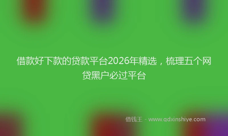 借款好下款的贷款平台2026年精选，梳理五个网贷黑户必过平台