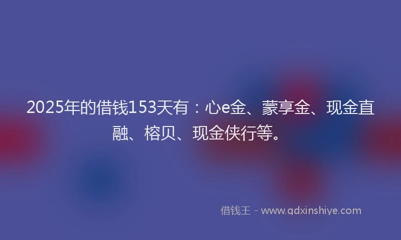 2025年的借钱153天有：心e金、蒙享金、现金直融、榕贝、现金侠行等。
