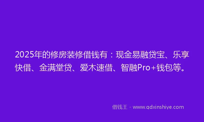 2025年的修房装修借钱有：现金易融贷宝、乐享快借、金满堂贷、爱木速借、智融Pro+钱包等。