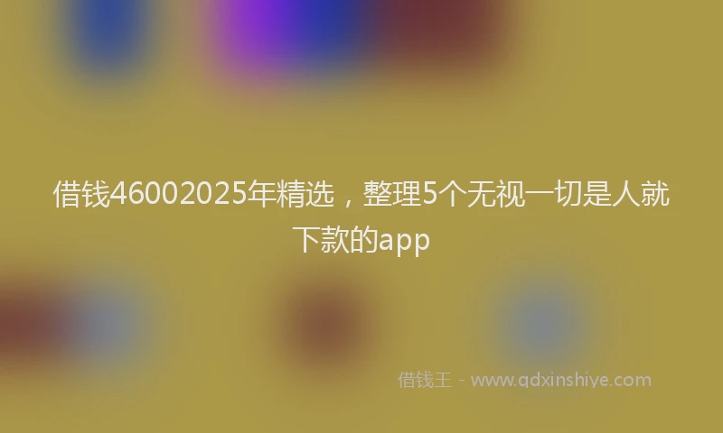 借钱46002025年精选，整理5个无视一切是人就下款的app