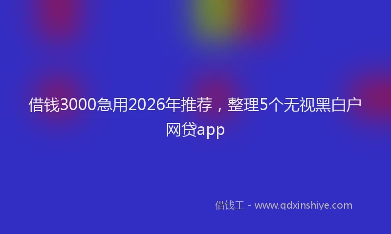 借钱3000急用2026年推荐，整理5个无视黑白户网贷app