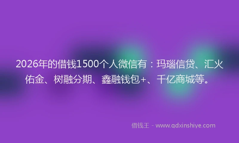 2026年的借钱1500个人微信有:玛瑙信贷、汇火佑金、树融分期、鑫融钱包+、千亿商城等。