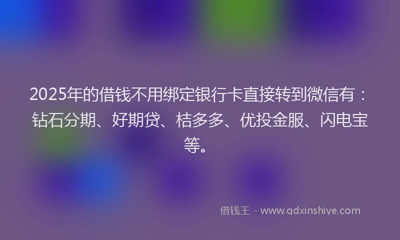 2025年的借钱不用绑定银行卡直接转到微信有：钻石分期、好期贷、桔多多、优投金服、闪电宝等。