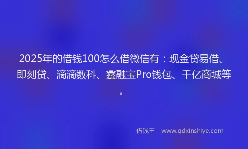 2025年的借钱100怎么借微信有：现金贷易借、即刻贷、滴滴数科、鑫融宝Pro钱包、千亿商城等。