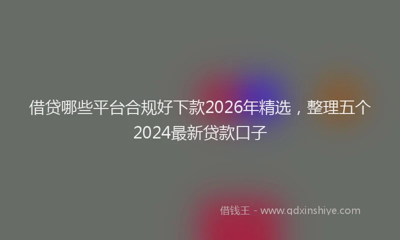 借贷哪些平台合规好下款2026年精选,整理五个2024最新贷款口子