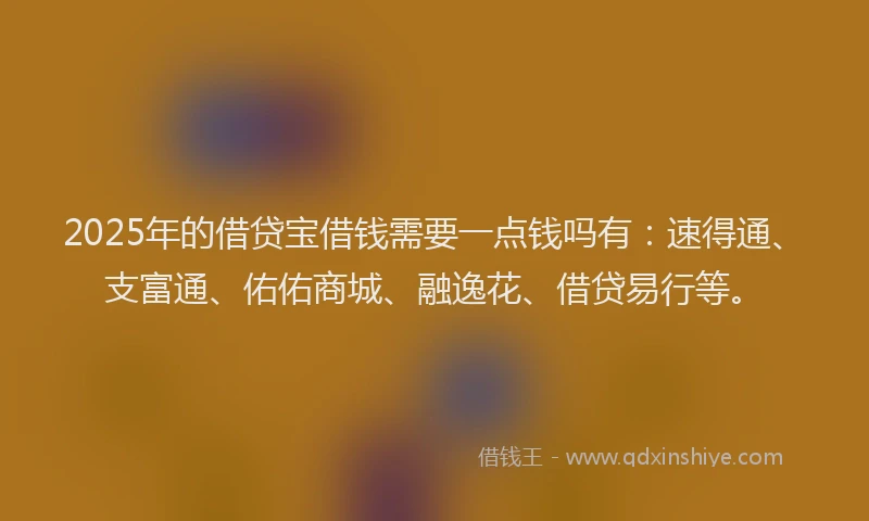 2025年的借贷宝借钱需要一点钱吗有：速得通、支富通、佑佑商城、融逸花、借贷易行等。