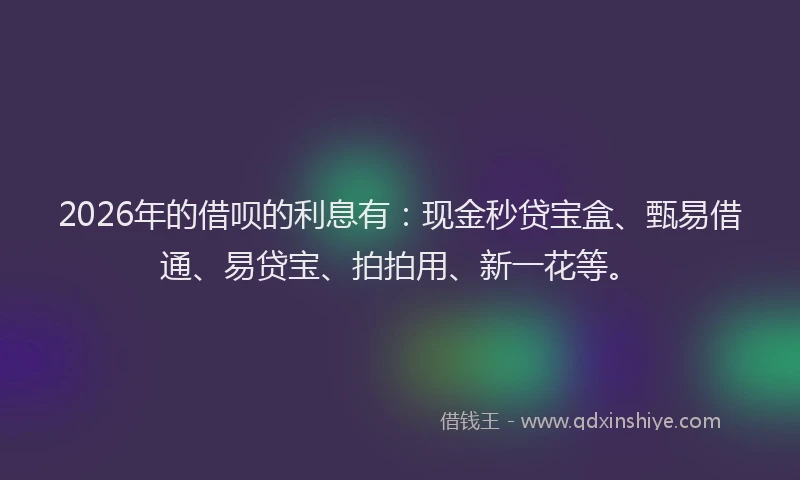 2026年的借呗的利息有：现金秒贷宝盒、甄易借通、易贷宝、拍拍用、新一花等。