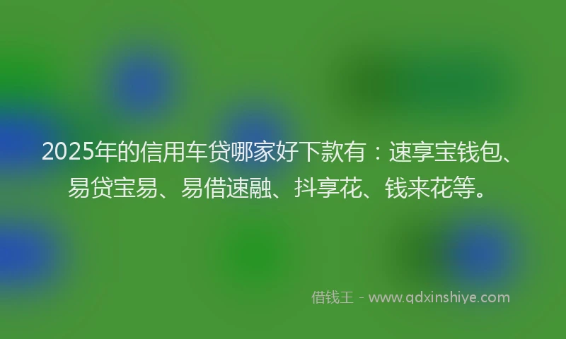 2025年的信用车贷哪家好下款有：速享宝钱包、易贷宝易、易借速融、抖享花、钱来花等。