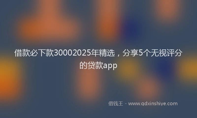 借款必下款30002025年精选，分享5个无视评分的贷款app