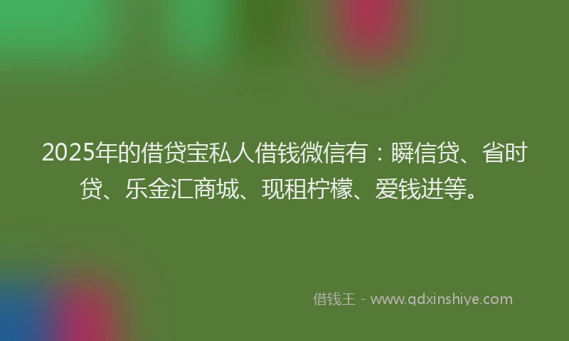 2025年的借贷宝私人借钱微信有:瞬信贷、省时贷、乐金汇商城、现租柠檬、爱钱进等。
